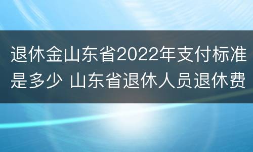 退休金山东省2022年支付标准是多少 山东省退休人员退休费