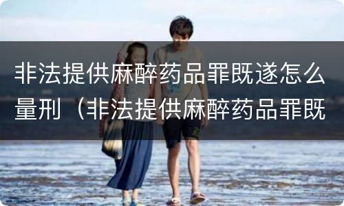 非法提供麻醉药品罪既遂怎么量刑（非法提供麻醉药品罪既遂怎么量刑的）