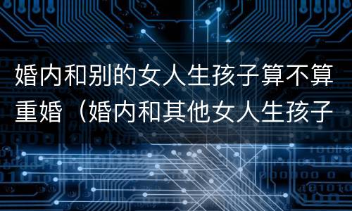 婚内和别的女人生孩子算不算重婚（婚内和其他女人生孩子算重婚吗）