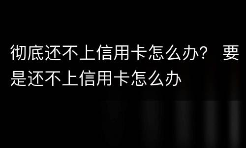 彻底还不上信用卡怎么办？ 要是还不上信用卡怎么办