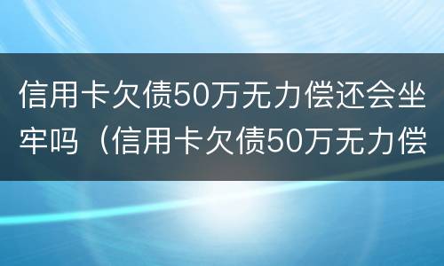 信用卡欠债50万无力偿还会坐牢吗（信用卡欠债50万无力偿还会坐牢吗知乎）