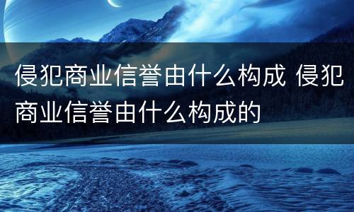 侵犯商业信誉由什么构成 侵犯商业信誉由什么构成的