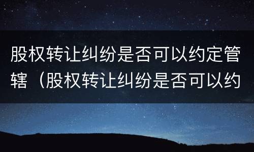 股权转让纠纷是否可以约定管辖（股权转让纠纷是否可以约定管辖法院）