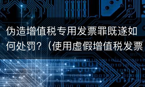 伪造增值税专用发票罪既遂如何处罚?（使用虚假增值税发票罪）