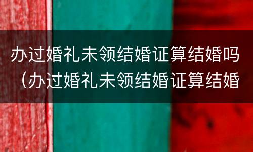 办过婚礼未领结婚证算结婚吗（办过婚礼未领结婚证算结婚吗女方）