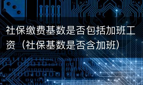 社保缴费基数是否包括加班工资（社保基数是否含加班）