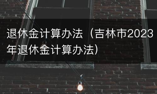 退休金计算办法（吉林市2023年退休金计算办法）