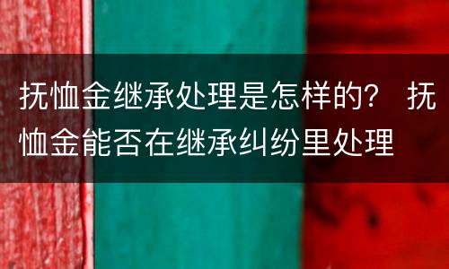 抚恤金继承处理是怎样的？ 抚恤金能否在继承纠纷里处理