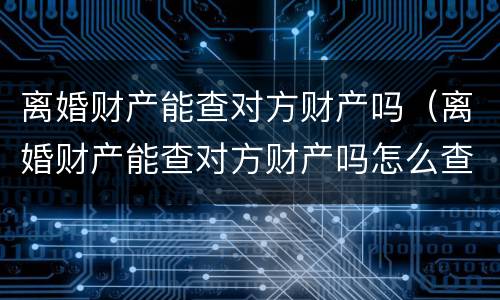 离婚财产能查对方财产吗（离婚财产能查对方财产吗怎么查）