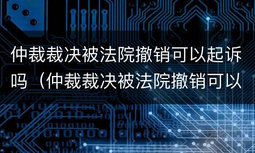 仲裁裁决被法院撤销可以起诉吗（仲裁裁决被法院撤销可以起诉吗怎么办）