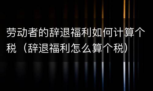 劳动者的辞退福利如何计算个税（辞退福利怎么算个税）
