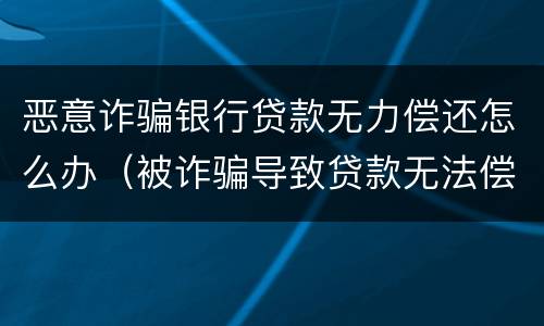 恶意诈骗银行贷款无力偿还怎么办（被诈骗导致贷款无法偿还怎么办）