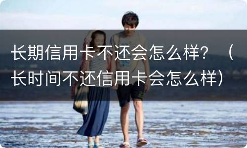 长期信用卡不还会怎么样？（长时间不还信用卡会怎么样）