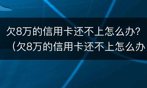 欠8万的信用卡还不上怎么办？（欠8万的信用卡还不上怎么办呢）