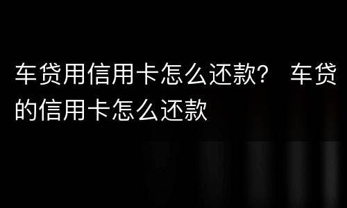 车贷用信用卡怎么还款？ 车贷的信用卡怎么还款