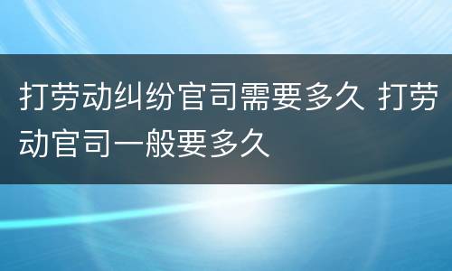 打劳动纠纷官司需要多久 打劳动官司一般要多久