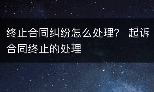终止合同纠纷怎么处理？ 起诉合同终止的处理
