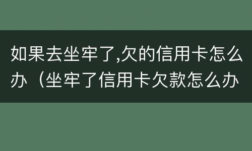 如果去坐牢了,欠的信用卡怎么办（坐牢了信用卡欠款怎么办）