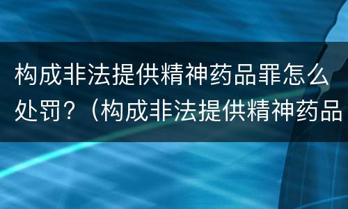 构成非法提供精神药品罪怎么处罚?（构成非法提供精神药品罪怎么处罚的）