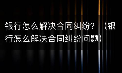 银行怎么解决合同纠纷？（银行怎么解决合同纠纷问题）