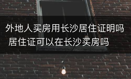 外地人买房用长沙居住证明吗 居住证可以在长沙买房吗