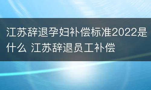 江苏辞退孕妇补偿标准2022是什么 江苏辞退员工补偿