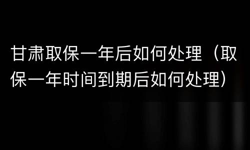 甘肃取保一年后如何处理（取保一年时间到期后如何处理）