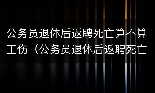 公务员退休后返聘死亡算不算工伤（公务员退休后返聘死亡算不算工伤保险）