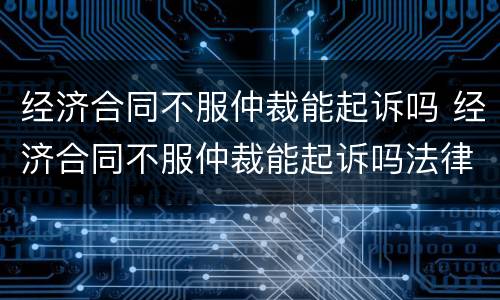 经济合同不服仲裁能起诉吗 经济合同不服仲裁能起诉吗法律