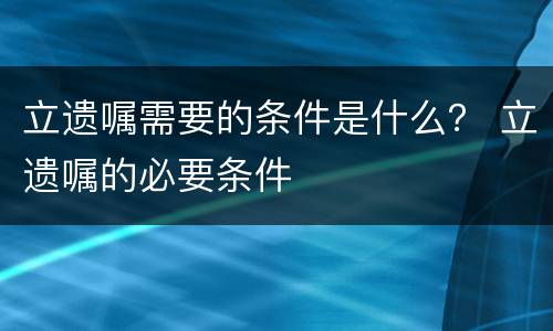 立遗嘱需要的条件是什么？ 立遗嘱的必要条件