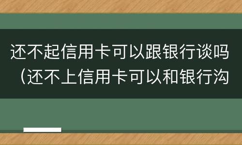 还不起信用卡可以跟银行谈吗（还不上信用卡可以和银行沟通吗）