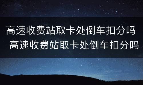 高速收费站取卡处倒车扣分吗 高速收费站取卡处倒车扣分吗多少钱