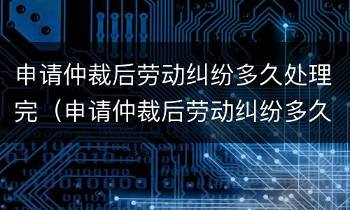申请仲裁后劳动纠纷多久处理完（申请仲裁后劳动纠纷多久处理完啊）