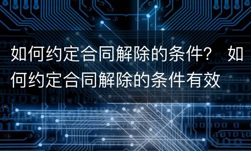 如何约定合同解除的条件？ 如何约定合同解除的条件有效