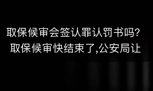 取保候审会签认罪认罚书吗？ 取保候审快结束了,公安局让去签认罪认罚书