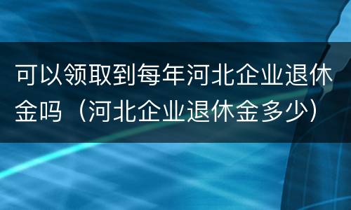 可以领取到每年河北企业退休金吗（河北企业退休金多少）
