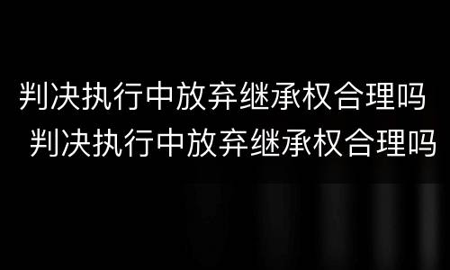 判决执行中放弃继承权合理吗 判决执行中放弃继承权合理吗怎么办