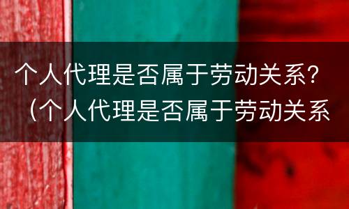 个人代理是否属于劳动关系？（个人代理是否属于劳动关系）