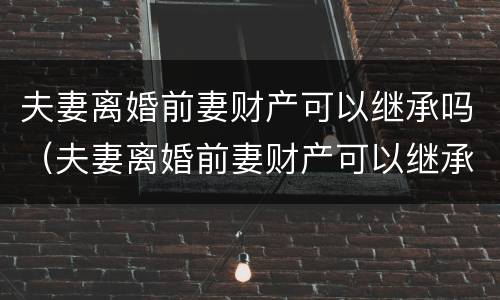 夫妻离婚前妻财产可以继承吗（夫妻离婚前妻财产可以继承吗女方）