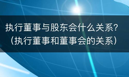 执行董事与股东会什么关系？（执行董事和董事会的关系）