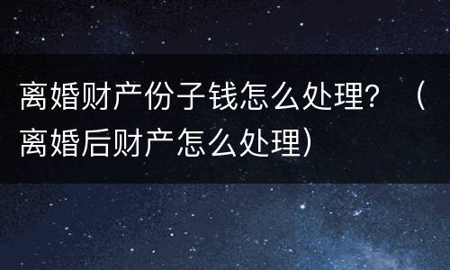 离婚财产份子钱怎么处理？（离婚后财产怎么处理）