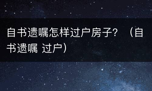 自书遗嘱怎样过户房子？（自书遗嘱 过户）