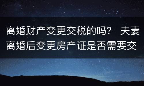 离婚财产变更交税的吗？ 夫妻离婚后变更房产证是否需要交税?