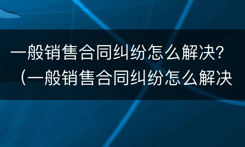 一般销售合同纠纷怎么解决？（一般销售合同纠纷怎么解决问题）