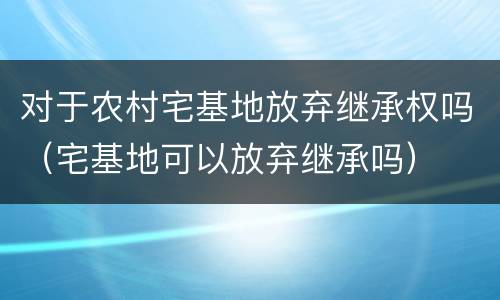 对于农村宅基地放弃继承权吗（宅基地可以放弃继承吗）