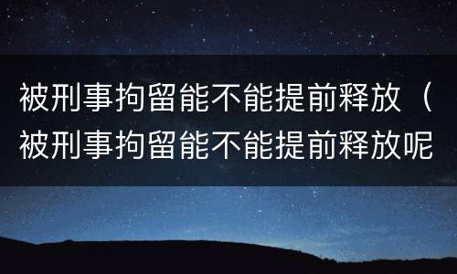 被刑事拘留能不能提前释放（被刑事拘留能不能提前释放呢）