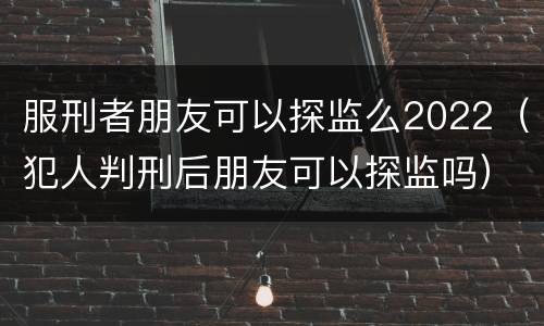 服刑者朋友可以探监么2022（犯人判刑后朋友可以探监吗）
