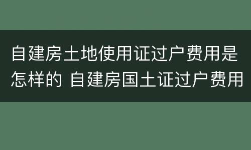 自建房土地使用证过户费用是怎样的 自建房国土证过户费用