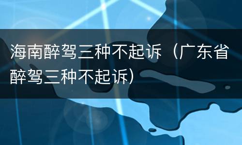 海南醉驾三种不起诉（广东省醉驾三种不起诉）