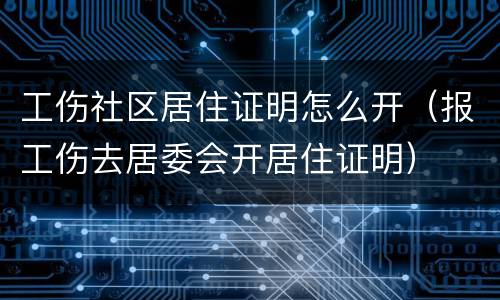 工伤社区居住证明怎么开（报工伤去居委会开居住证明）